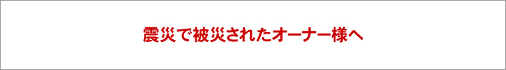 震災で被災されたオーナー様へ